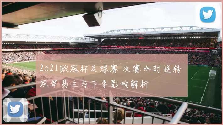 2o21欧冠杯足球赛 决赛加时逆转 冠军易主与下季影响解析